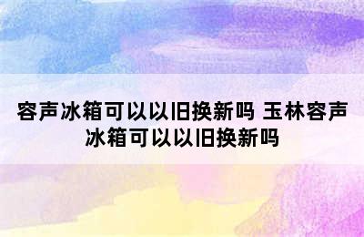 容声冰箱可以以旧换新吗 玉林容声冰箱可以以旧换新吗